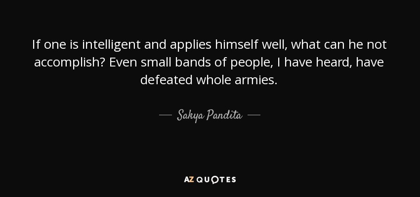 If one is intelligent and applies himself well, what can he not accomplish? Even small bands of people, I have heard, have defeated whole armies. - Sakya Pandita