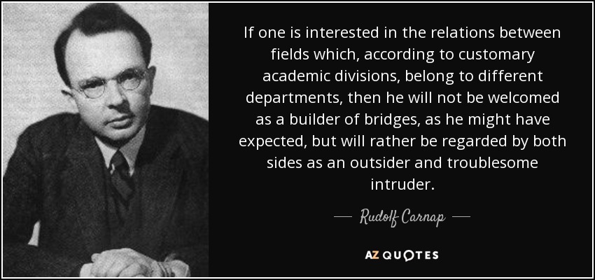 If one is interested in the relations between fields which, according to customary academic divisions, belong to different departments, then he will not be welcomed as a builder of bridges, as he might have expected, but will rather be regarded by both sides as an outsider and troublesome intruder. - Rudolf Carnap