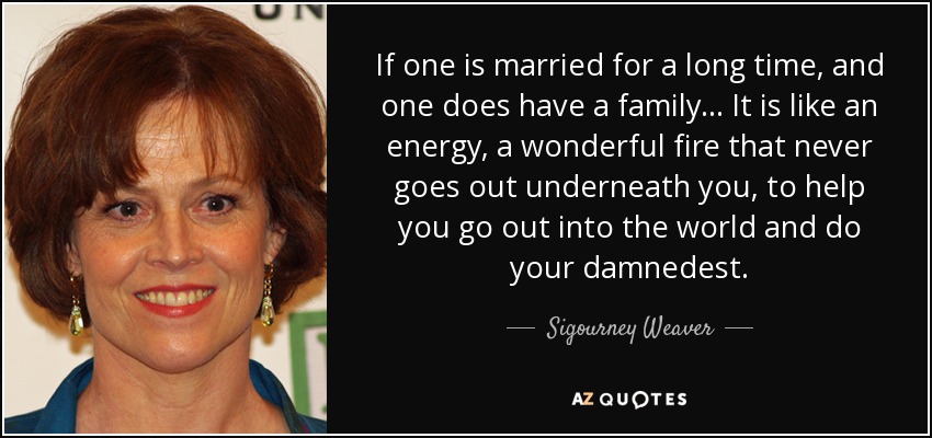If one is married for a long time, and one does have a family . . . It is like an energy, a wonderful fire that never goes out underneath you, to help you go out into the world and do your damnedest. - Sigourney Weaver