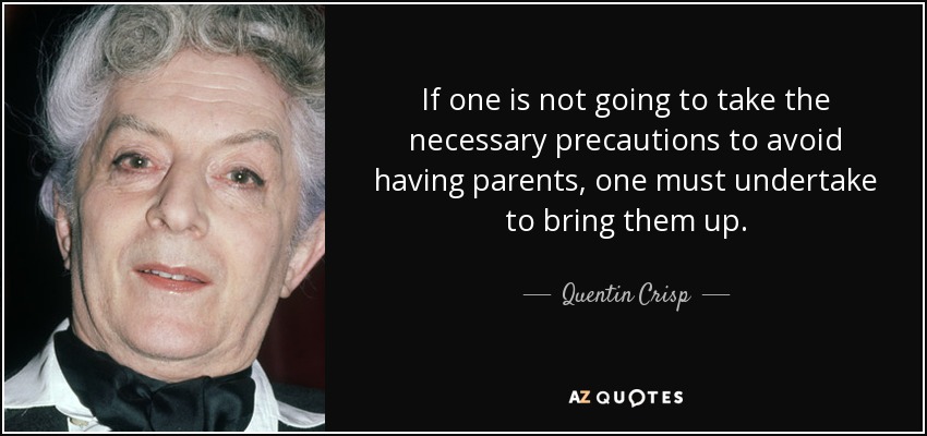 If one is not going to take the necessary precautions to avoid having parents, one must undertake to bring them up. - Quentin Crisp