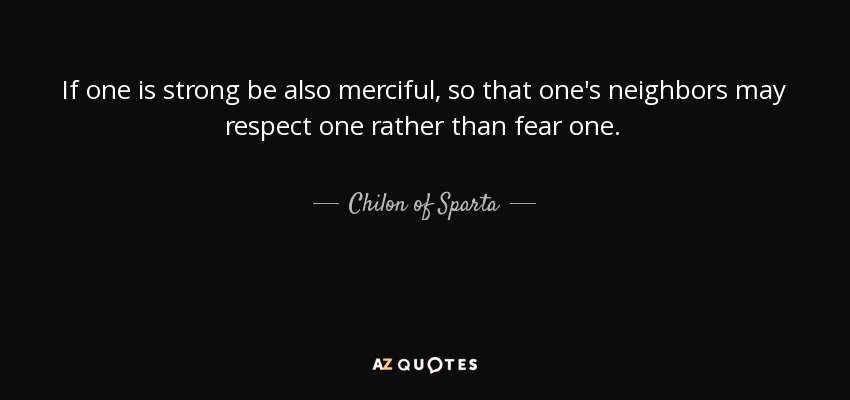 If one is strong be also merciful, so that one's neighbors may respect one rather than fear one. - Chilon of Sparta