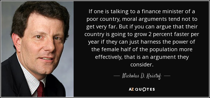 If one is talking to a finance minister of a poor country, moral arguments tend not to get very far. But if you can argue that their country is going to grow 2 percent faster per year if they can just harness the power of the female half of the population more effectively, that is an argument they consider. - Nicholas D. Kristof