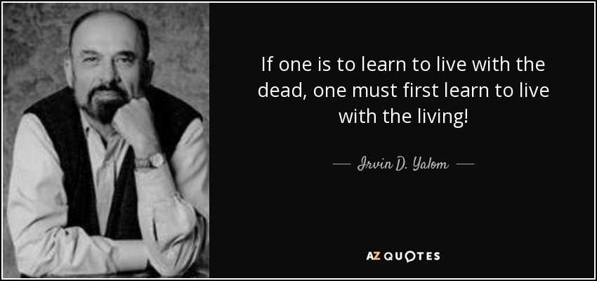 If one is to learn to live with the dead, one must first learn to live with the living! - Irvin D. Yalom