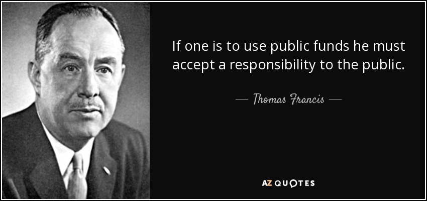 If one is to use public funds he must accept a responsibility to the public. - Thomas Francis, Jr.