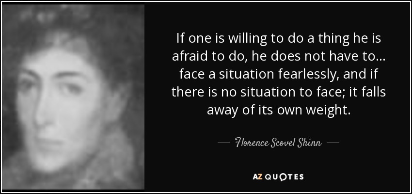 If one is willing to do a thing he is afraid to do, he does not have to ... face a situation fearlessly, and if there is no situation to face; it falls away of its own weight. - Florence Scovel Shinn