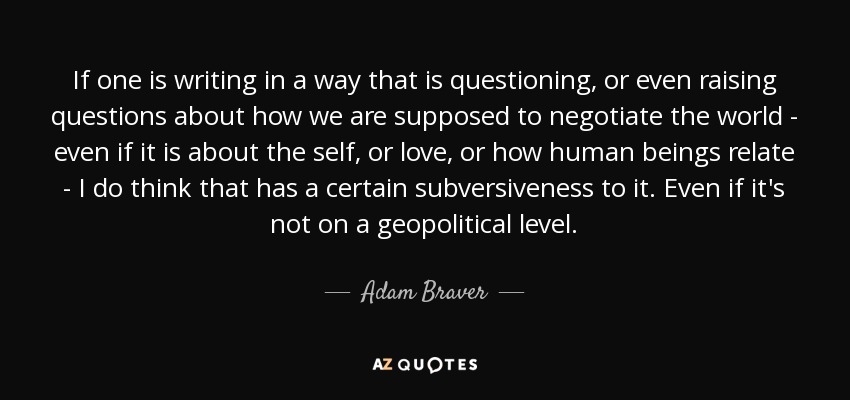 If one is writing in a way that is questioning, or even raising questions about how we are supposed to negotiate the world - even if it is about the self, or love, or how human beings relate - I do think that has a certain subversiveness to it. Even if it's not on a geopolitical level. - Adam Braver