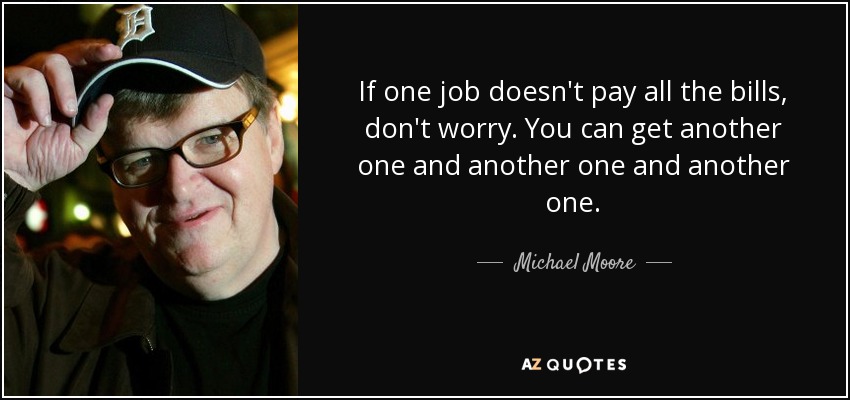 If one job doesn't pay all the bills, don't worry. You can get another one and another one and another one. - Michael Moore