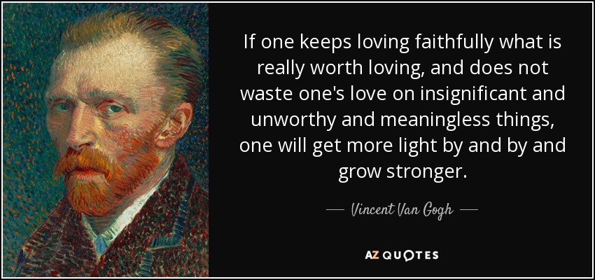 If one keeps loving faithfully what is really worth loving, and does not waste one's love on insignificant and unworthy and meaningless things, one will get more light by and by and grow stronger. - Vincent Van Gogh