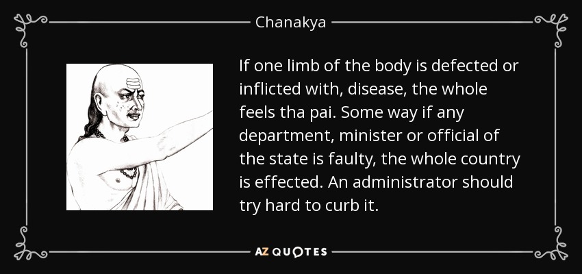 If one limb of the body is defected or inflicted with, disease, the whole feels tha pai. Some way if any department, minister or official of the state is faulty, the whole country is effected. An administrator should try hard to curb it. - Chanakya