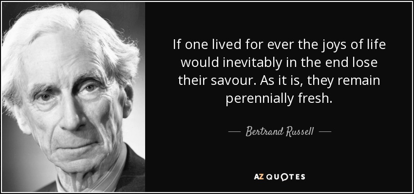 If one lived for ever the joys of life would inevitably in the end lose their savour. As it is, they remain perennially fresh. - Bertrand Russell