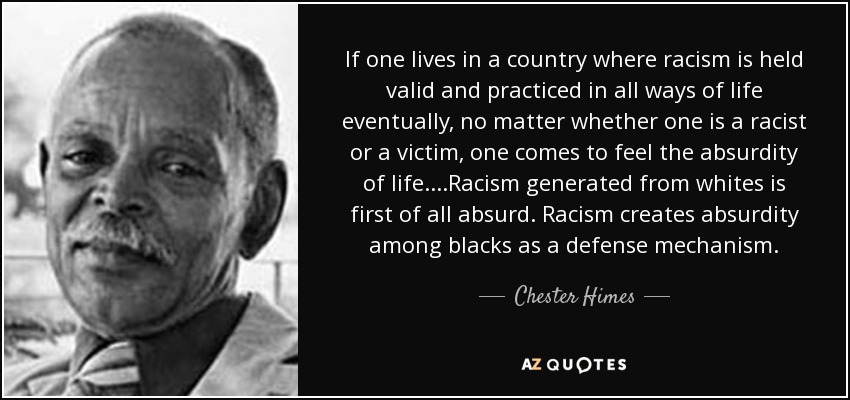 If one lives in a country where racism is held valid and practiced in all ways of life eventually, no matter whether one is a racist or a victim, one comes to feel the absurdity of life....Racism generated from whites is first of all absurd. Racism creates absurdity among blacks as a defense mechanism. - Chester Himes
