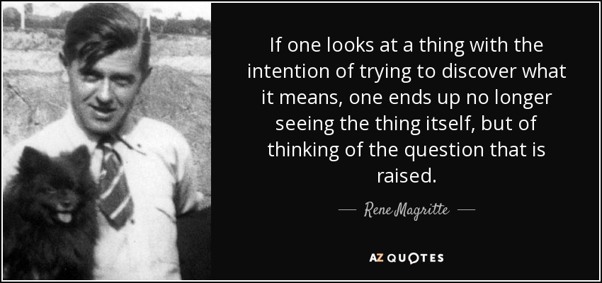 If one looks at a thing with the intention of trying to discover what it means, one ends up no longer seeing the thing itself, but of thinking of the question that is raised. - Rene Magritte