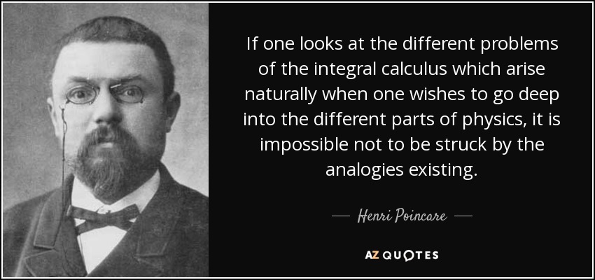 If one looks at the different problems of the integral calculus which arise naturally when one wishes to go deep into the different parts of physics, it is impossible not to be struck by the analogies existing. - Henri Poincare