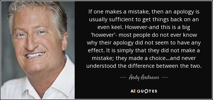 If one makes a mistake, then an apology is usually sufficient to get things back on an even keel. However-and this is a big ‘however’- most people do not ever know why their apology did not seem to have any effect. It is simply that they did not make a mistake; they made a choice…and never understood the difference between the two. - Andy Andrews