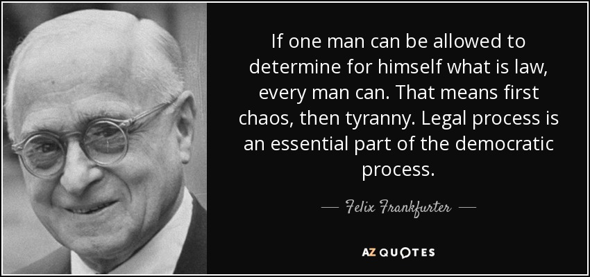 If one man can be allowed to determine for himself what is law, every man can. That means first chaos, then tyranny. Legal process is an essential part of the democratic process. - Felix Frankfurter