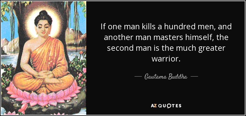 If one man kills a hundred men, and another man masters himself, the second man is the much greater warrior. - Gautama Buddha