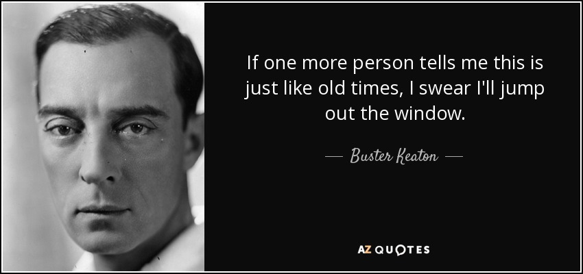 If one more person tells me this is just like old times, I swear I'll jump out the window. - Buster Keaton