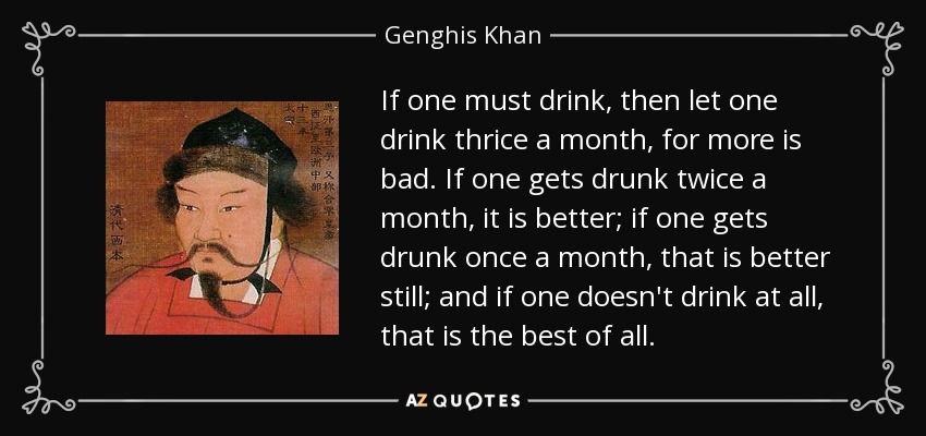 If one must drink, then let one drink thrice a month, for more is bad. If one gets drunk twice a month, it is better; if one gets drunk once a month, that is better still; and if one doesn't drink at all, that is the best of all. - Genghis Khan