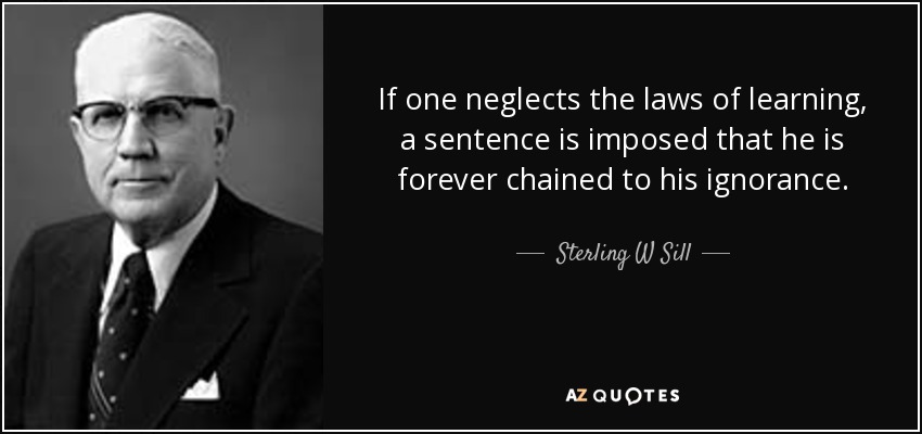 If one neglects the laws of learning, a sentence is imposed that he is forever chained to his ignorance. - Sterling W Sill