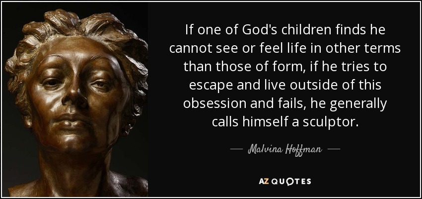 If one of God's children finds he cannot see or feel life in other terms than those of form, if he tries to escape and live outside of this obsession and fails, he generally calls himself a sculptor. - Malvina Hoffman