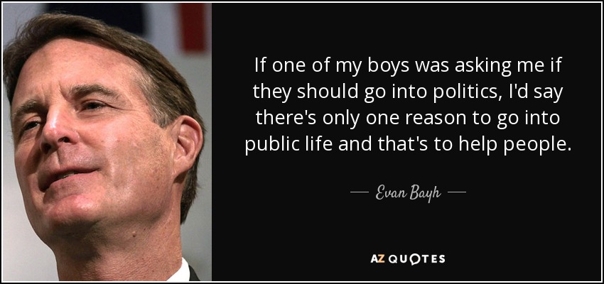 If one of my boys was asking me if they should go into politics, I'd say there's only one reason to go into public life and that's to help people. - Evan Bayh