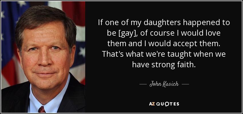 If one of my daughters happened to be [gay], of course I would love them and I would accept them. That's what we're taught when we have strong faith. - John Kasich