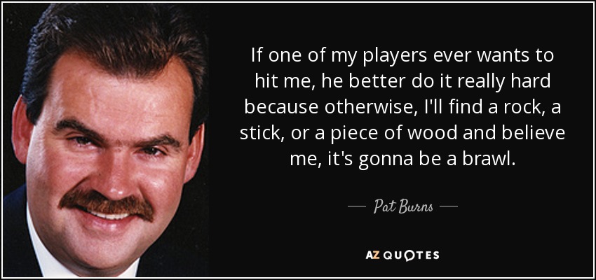 If one of my players ever wants to hit me, he better do it really hard because otherwise, I'll find a rock, a stick, or a piece of wood and believe me, it's gonna be a brawl. - Pat Burns