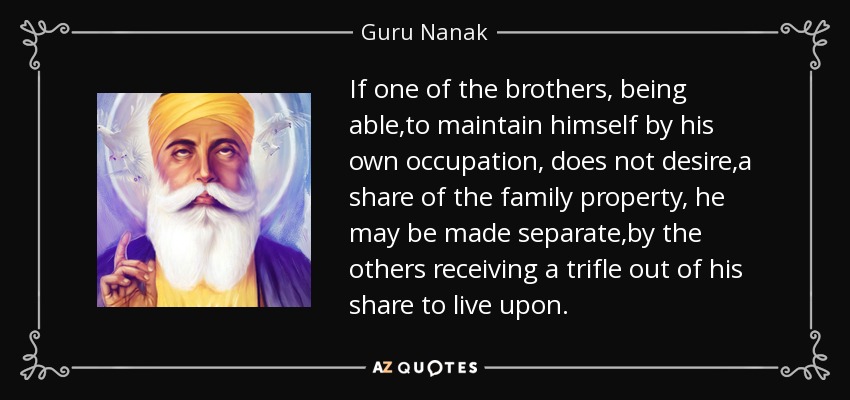 If one of the brothers, being able ,to maintain himself by his own occupation, does not desire ,a share of the family property, he may be made separate ,by the others receiving a trifle out of his share to live upon. - Guru Nanak