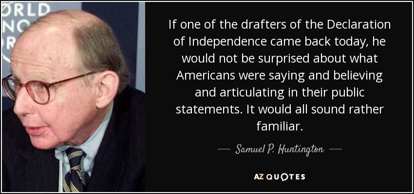 If one of the drafters of the Declaration of Independence came back today, he would not be surprised about what Americans were saying and believing and articulating in their public statements. It would all sound rather familiar. - Samuel P. Huntington