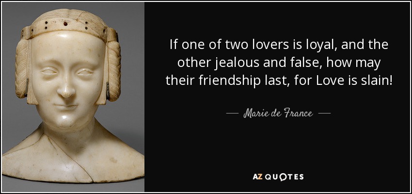 If one of two lovers is loyal, and the other jealous and false, how may their friendship last, for Love is slain! - Marie de France