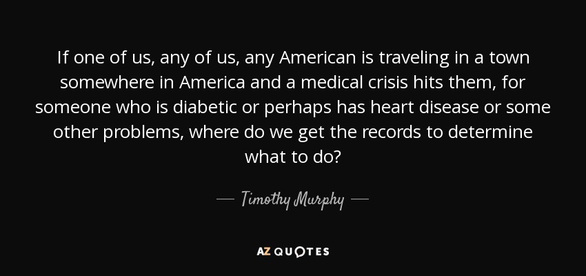 If one of us, any of us, any American is traveling in a town somewhere in America and a medical crisis hits them, for someone who is diabetic or perhaps has heart disease or some other problems, where do we get the records to determine what to do? - Timothy Murphy