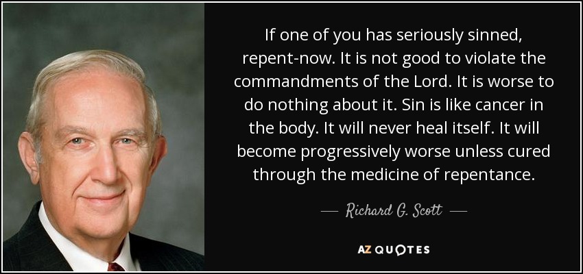 If one of you has seriously sinned, repent-now. It is not good to violate the commandments of the Lord. It is worse to do nothing about it. Sin is like cancer in the body. It will never heal itself. It will become progressively worse unless cured through the medicine of repentance. - Richard G. Scott