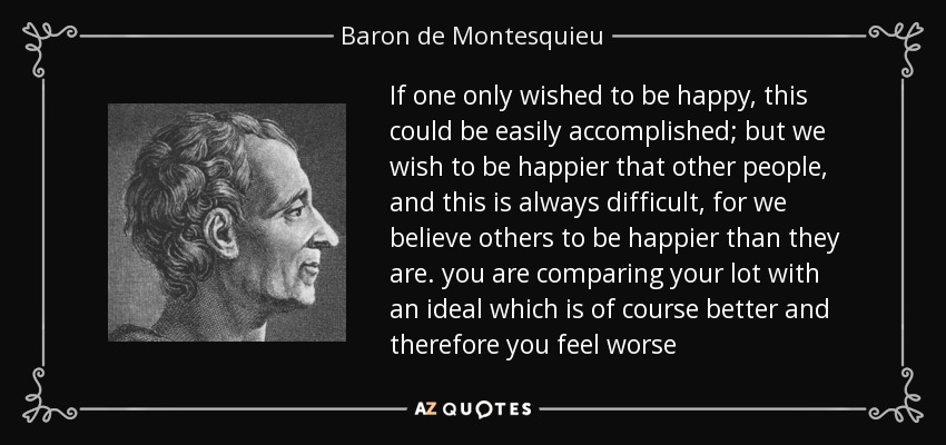 If one only wished to be happy, this could be easily accomplished; but we wish to be happier that other people, and this is always difficult, for we believe others to be happier than they are. you are comparing your lot with an ideal which is of course better and therefore you feel worse - Baron de Montesquieu