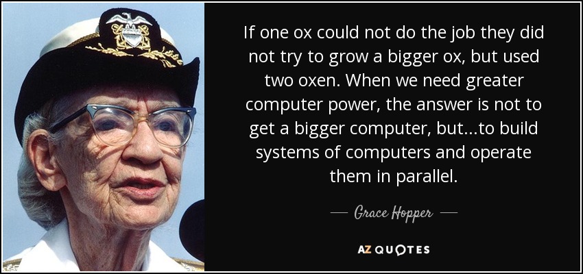 If one ox could not do the job they did not try to grow a bigger ox, but used two oxen. When we need greater computer power, the answer is not to get a bigger computer, but . . .to build systems of computers and operate them in parallel. - Grace Hopper