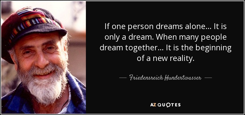 If one person dreams alone... It is only a dream. When many people dream together... It is the beginning of a new reality. - Friedensreich Hundertwasser