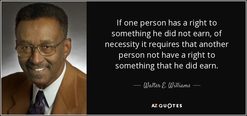 If one person has a right to something he did not earn, of necessity it requires that another person not have a right to something that he did earn. - Walter E. Williams
