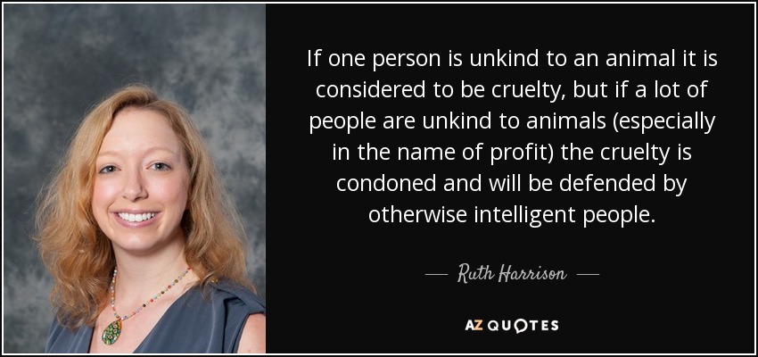 If one person is unkind to an animal it is considered to be cruelty, but if a lot of people are unkind to animals (especially in the name of profit) the cruelty is condoned and will be defended by otherwise intelligent people. - Ruth Harrison