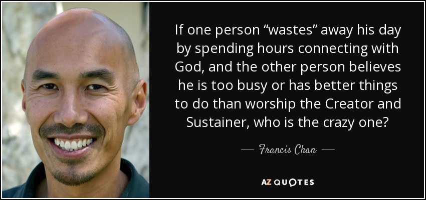 If one person “wastes” away his day by spending hours connecting with God, and the other person believes he is too busy or has better things to do than worship the Creator and Sustainer, who is the crazy one? - Francis Chan