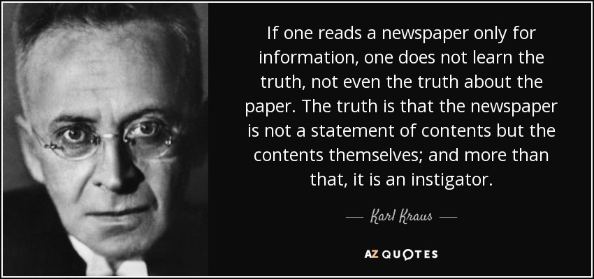 If one reads a newspaper only for information, one does not learn the truth, not even the truth about the paper. The truth is that the newspaper is not a statement of contents but the contents themselves; and more than that, it is an instigator. - Karl Kraus