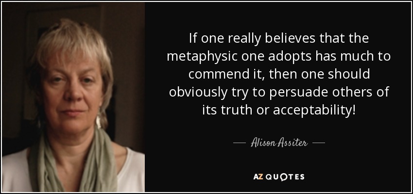 If one really believes that the metaphysic one adopts has much to commend it, then one should obviously try to persuade others of its truth or acceptability! - Alison Assiter