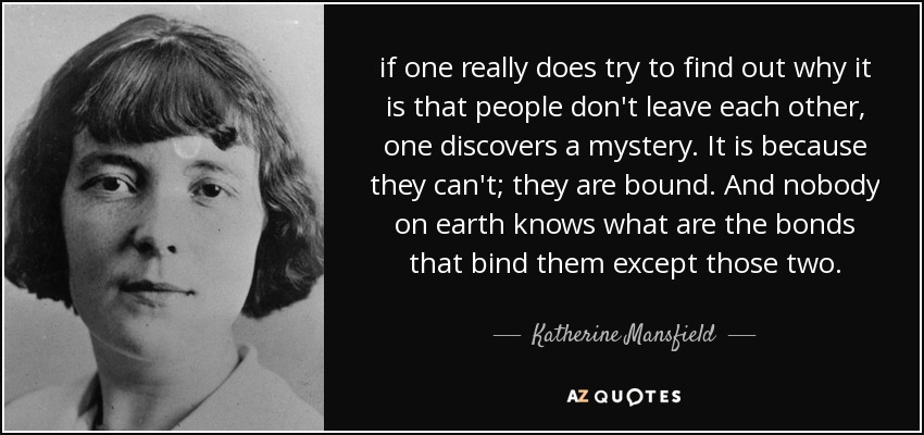 if one really does try to find out why it is that people don't leave each other, one discovers a mystery. It is because they can't; they are bound. And nobody on earth knows what are the bonds that bind them except those two. - Katherine Mansfield