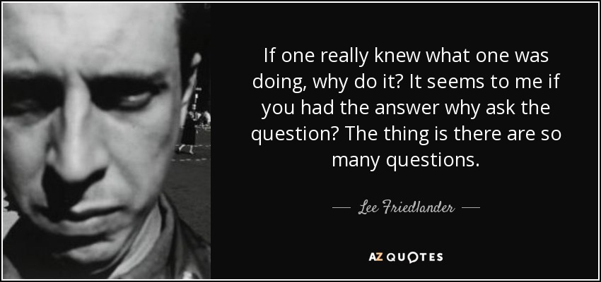 If one really knew what one was doing, why do it? It seems to me if you had the answer why ask the question? The thing is there are so many questions. - Lee Friedlander