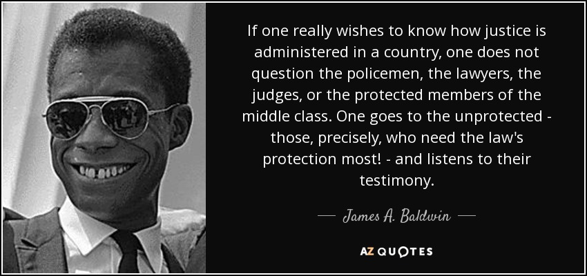 If one really wishes to know how justice is administered in a country, one does not question the policemen, the lawyers, the judges, or the protected members of the middle class. One goes to the unprotected - those, precisely, who need the law's protection most! - and listens to their testimony. - James A. Baldwin