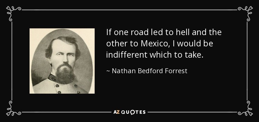 If one road led to hell and the other to Mexico, I would be indifferent which to take. - Nathan Bedford Forrest