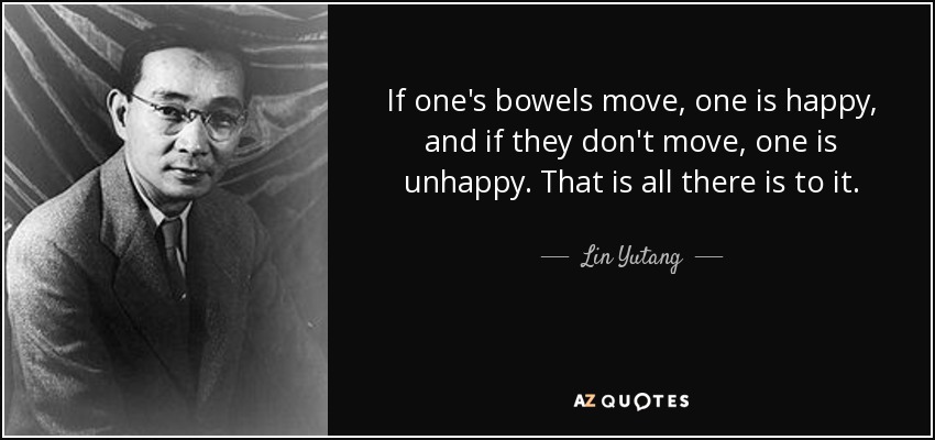 If one's bowels move, one is happy, and if they don't move, one is unhappy. That is all there is to it. - Lin Yutang