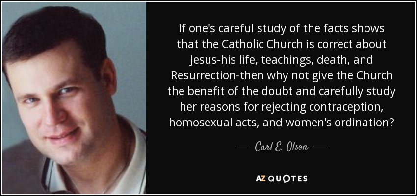 If one's careful study of the facts shows that the Catholic Church is correct about Jesus-his life, teachings, death, and Resurrection-then why not give the Church the benefit of the doubt and carefully study her reasons for rejecting contraception, homosexual acts, and women's ordination? - Carl E. Olson