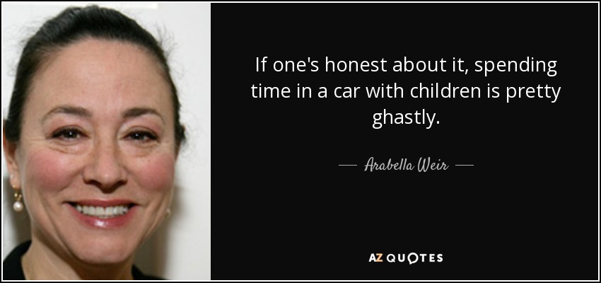 If one's honest about it, spending time in a car with children is pretty ghastly. - Arabella Weir