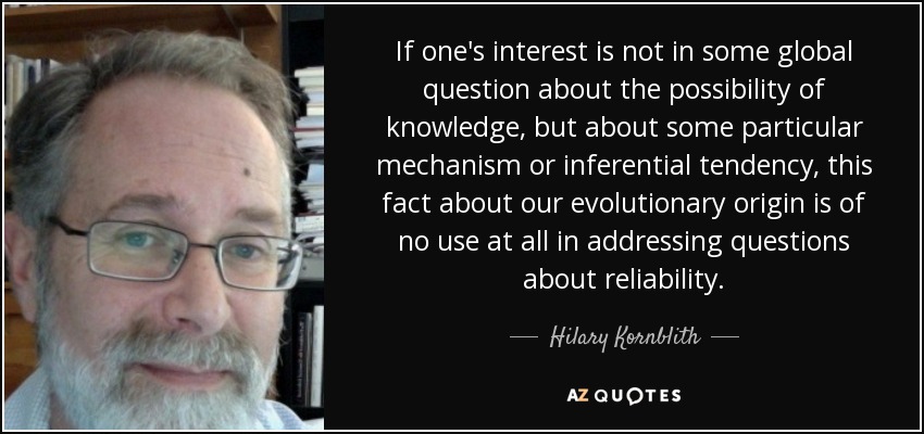 If one's interest is not in some global question about the possibility of knowledge, but about some particular mechanism or inferential tendency, this fact about our evolutionary origin is of no use at all in addressing questions about reliability. - Hilary Kornblith