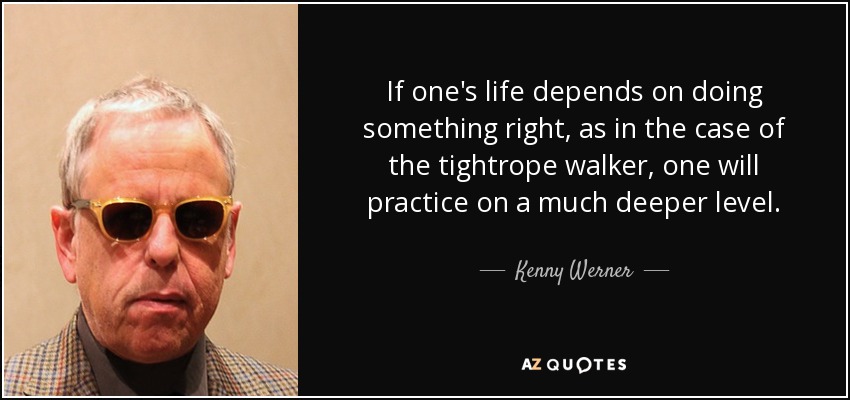 If one's life depends on doing something right, as in the case of the tightrope walker, one will practice on a much deeper level. - Kenny Werner