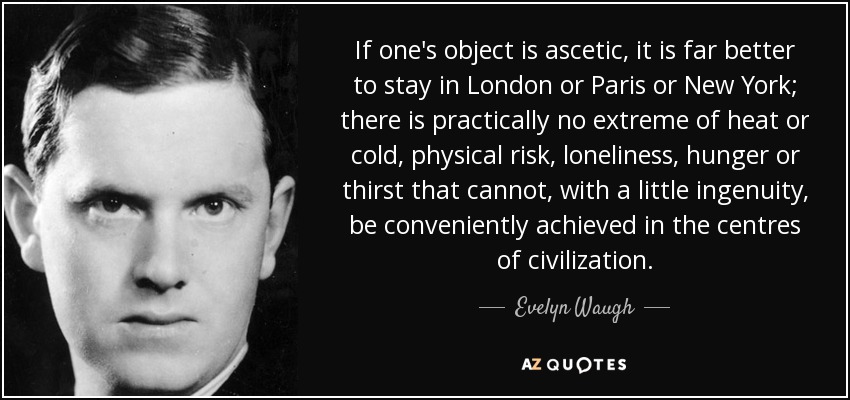 If one's object is ascetic, it is far better to stay in London or Paris or New York; there is practically no extreme of heat or cold, physical risk, loneliness, hunger or thirst that cannot, with a little ingenuity, be conveniently achieved in the centres of civilization. - Evelyn Waugh